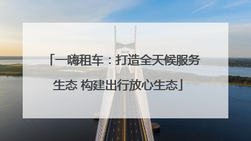 一嗨租车：打造全天候服务生态 构建出行放心生态