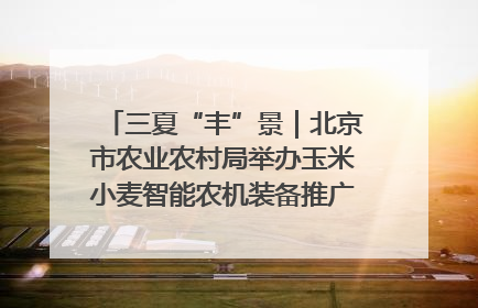 三夏“丰”景｜北京市农业农村局举办玉米小麦智能农机装备推广“田间日”活动