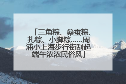 三角粽、桑蚕粽、扎粽、小脚粽……周浦小上海步行街刮起端午浓浓民俗风