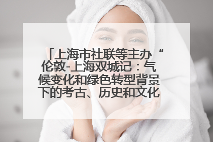上海市社联等主办“伦敦-上海双城记：气候变化和绿色转型背景下的考古、历史和文化遗产”学术对话