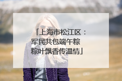 上海市松江区：军民共包端午粽 粽叶飘香传温情