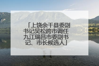 上饶余干县委副书记吴松跨市调任九江瑞昌市委副书记、市长候选人
