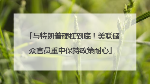 与特朗普硬杠到底！美联储众官员重申保持政策耐心