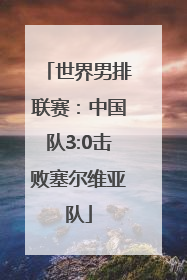 世界男排联赛：中国队3:0击败塞尔维亚队