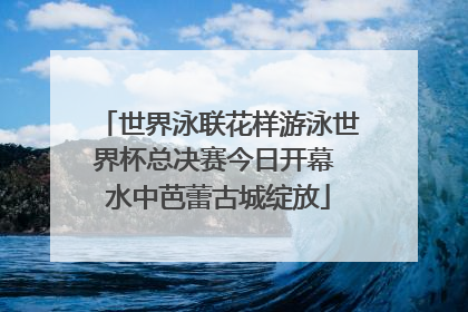 世界泳联花样游泳世界杯总决赛今日开幕 水中芭蕾古城绽放