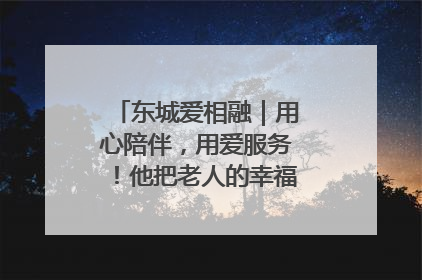 东城爱相融｜用心陪伴，用爱服务！他把老人的幸福感当“大事儿”