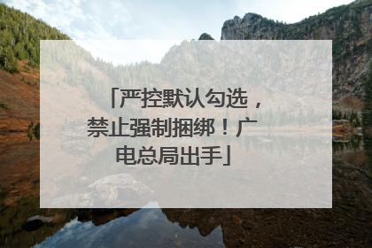 严控默认勾选，禁止强制捆绑！广电总局出手