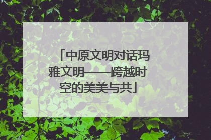 中原文明对话玛雅文明——跨越时空的美美与共