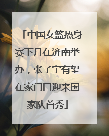 中国女篮热身赛下月在济南举办，张子宇有望在家门口迎来国家队首秀