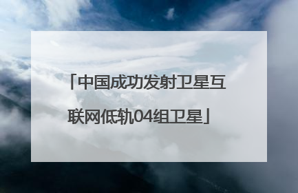 中国成功发射卫星互联网低轨04组卫星