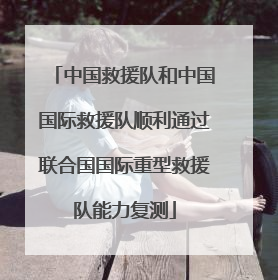 中国救援队和中国国际救援队顺利通过联合国国际重型救援队能力复测