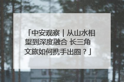 中安观察｜从山水相望到深度融合 长三角文旅如何携手出圈？