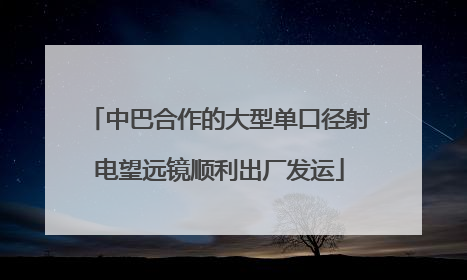 中巴合作的大型单口径射电望远镜顺利出厂发运
