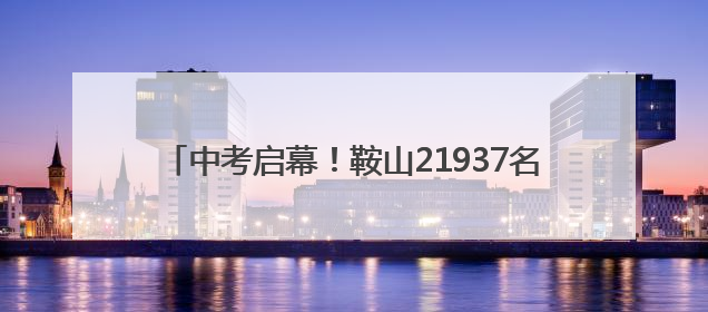 中考启幕！鞍山21937名考生迎战“人生第一大考”