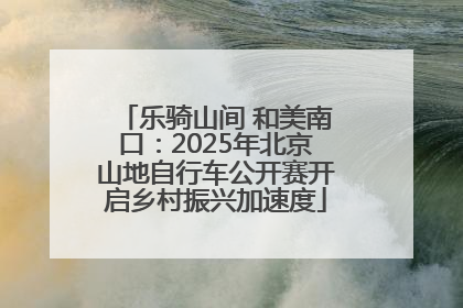 乐骑山间 和美南口：2025年北京山地自行车公开赛开启乡村振兴加速度