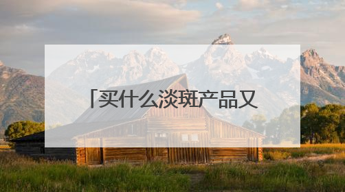 买什么淡斑产品又好效果又快？好用不后悔，祛斑有效十大高性价比品牌