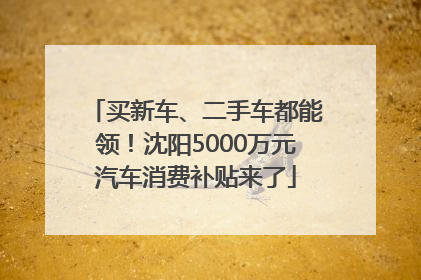 买新车、二手车都能领！沈阳5000万元汽车消费补贴来了