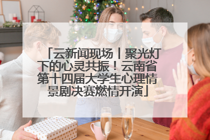 云新闻现场丨聚光灯下的心灵共振！云南省第十四届大学生心理情景剧决赛燃情开演