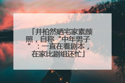 井柏然晒宅家素颜照，自称“中年男子”：一直在看剧本，在家比剧组还忙