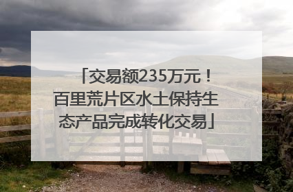 交易额235万元！百里荒片区水土保持生态产品完成转化交易