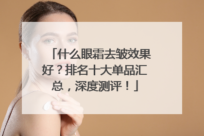 什么眼霜去皱效果好？排名十大单品汇总，深度测评！