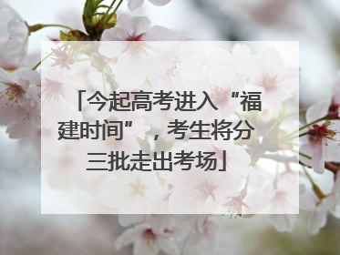 今起高考进入“福建时间”，考生将分三批走出考场