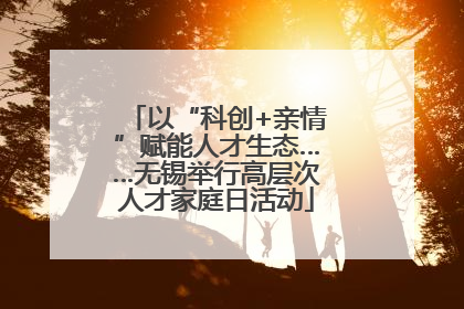 以“科创+亲情”赋能人才生态……无锡举行高层次人才家庭日活动
