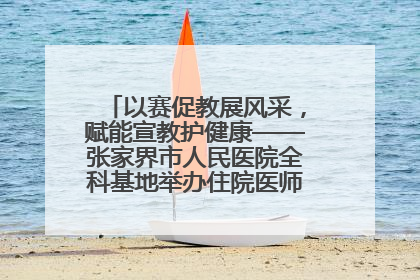 以赛促教展风采，赋能宣教护健康——张家界市人民医院全科基地举办住院医师健康宣教比赛