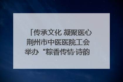 传承文化 凝聚医心 荆州市中医医院工会举办“粽香传情·诗韵端午”系列活动