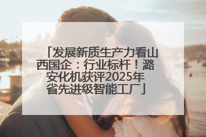 发展新质生产力看山西国企：行业标杆！潞安化机获评2025年省先进级智能工厂