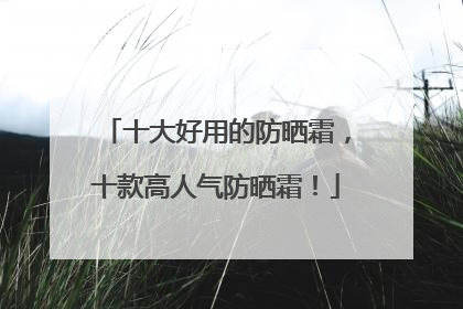 十大好用的防晒霜，十款高人气防晒霜！