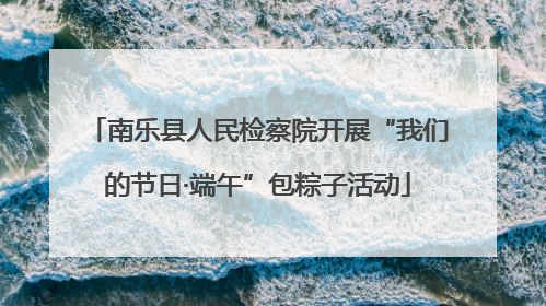 南乐县人民检察院开展“我们的节日·端午”包粽子活动