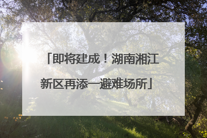 即将建成！湖南湘江新区再添一避难场所