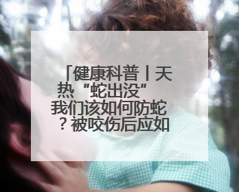 健康科普丨天热“蛇出没” 我们该如何防蛇？被咬伤后应如何自救？