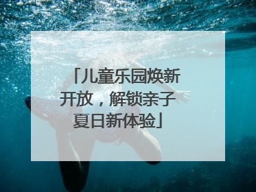 儿童乐园焕新开放，解锁亲子夏日新体验