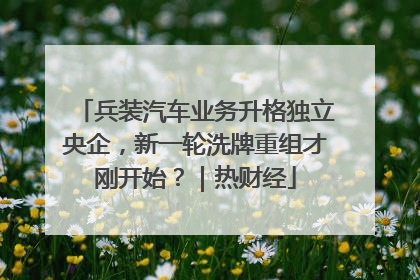 兵装汽车业务升格独立央企，新一轮洗牌重组才刚开始？｜热财经