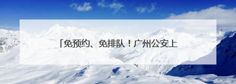 免预约、免排队！广州公安上线高考生办证“绿色通道”