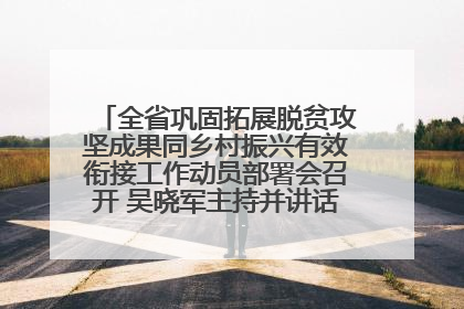全省巩固拓展脱贫攻坚成果同乡村振兴有效衔接工作动员部署会召开 吴晓军主持并讲话 罗东川作安排部署