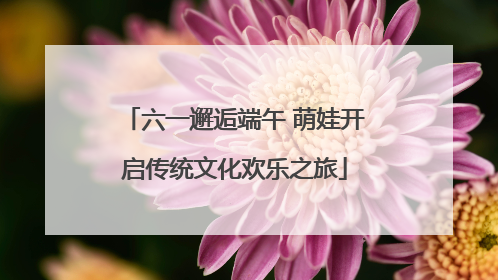六一邂逅端午 萌娃开启传统文化欢乐之旅