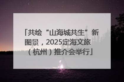 共绘“山海城共生”新图景，2025定海文旅（杭州）推介会举行