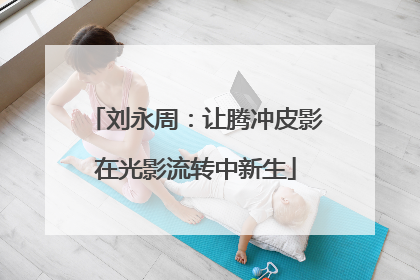 刘永周：让腾冲皮影在光影流转中新生