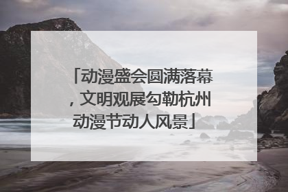 动漫盛会圆满落幕，文明观展勾勒杭州动漫节动人风景