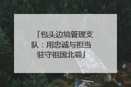 包头边境管理支队：用忠诚与担当驻守祖国北疆