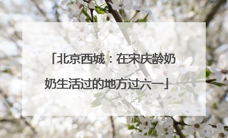 北京西城：在宋庆龄奶奶生活过的地方过六一