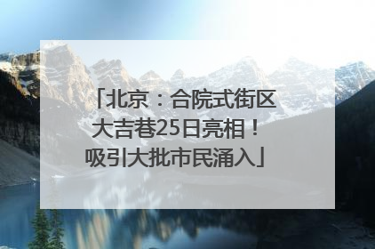 北京：合院式街区大吉巷25日亮相！吸引大批市民涌入