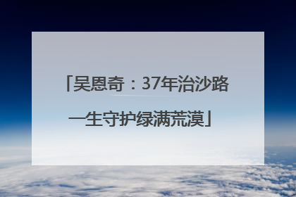 吴恩奇：37年治沙路 一生守护绿满荒漠