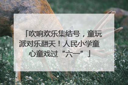 吹响欢乐集结号，童玩派对乐翻天！人民小学童心童戏过“六一”