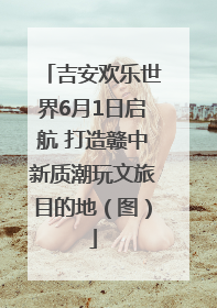 吉安欢乐世界6月1日启航 打造赣中新质潮玩文旅目的地（图）