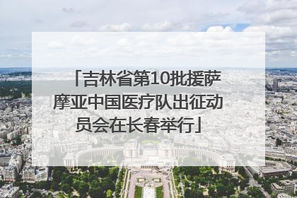 吉林省第10批援萨摩亚中国医疗队出征动员会在长春举行