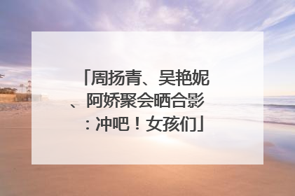 周扬青、吴艳妮、阿娇聚会晒合影：冲吧！女孩们